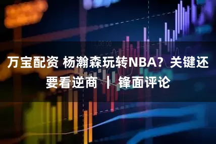 万宝配资 杨瀚森玩转NBA？关键还要看逆商 ｜ 锋面评论