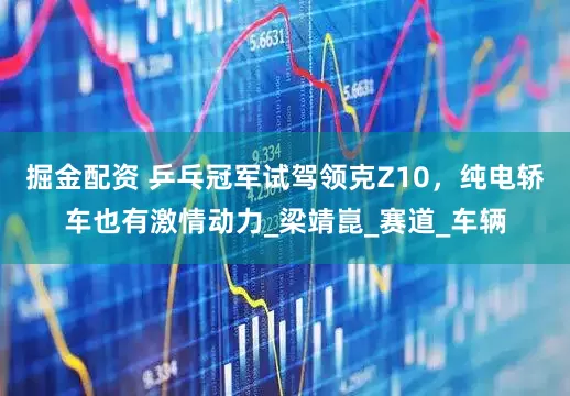 掘金配资 乒乓冠军试驾领克Z10，纯电轿车也有激情动力_梁靖崑_赛道_车辆