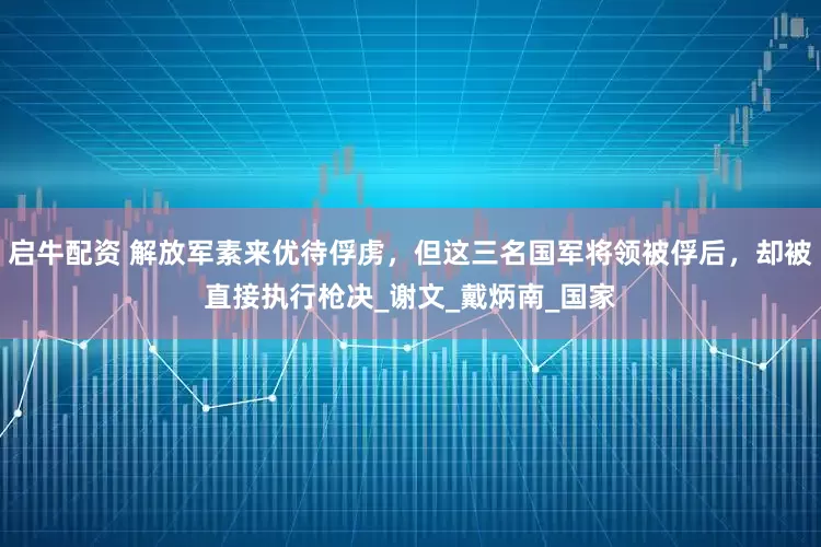 启牛配资 解放军素来优待俘虏，但这三名国军将领被俘后，却被直接执行枪决_谢文_戴炳南_国家