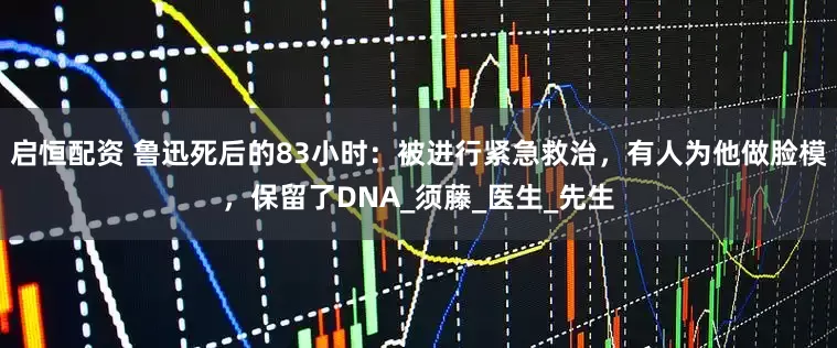 启恒配资 鲁迅死后的83小时：被进行紧急救治，有人为他做脸模，保留了DNA_须藤_医生_先生