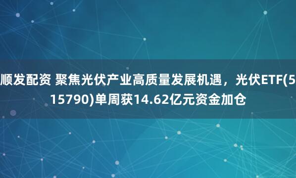 顺发配资 聚焦光伏产业高质量发展机遇，光伏ETF(515790)单周获14.62亿元资金加仓