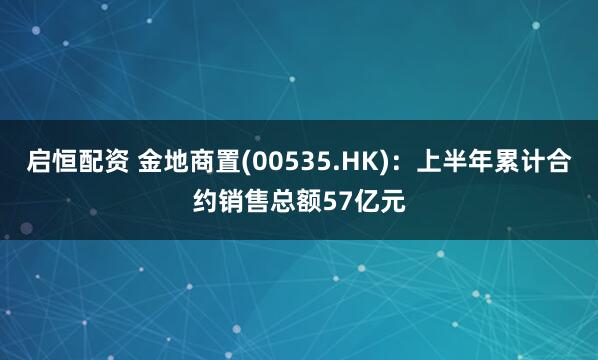 启恒配资 金地商置(00535.HK):上半年累计合约销售总额57亿元
