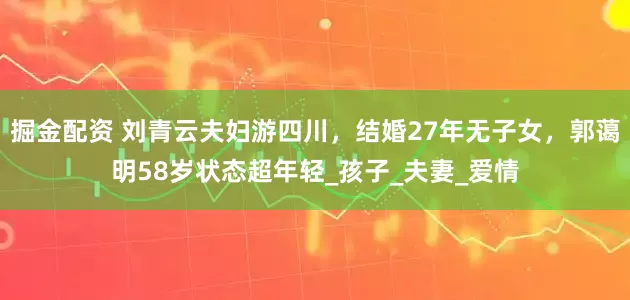 掘金配资 刘青云夫妇游四川，结婚27年无子女，郭蔼明58岁状态超年轻_孩子_夫妻_爱情
