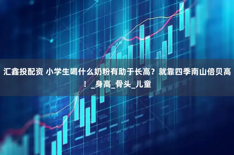 汇鑫投配资 小学生喝什么奶粉有助于长高？就靠四季南山倍贝高！_身高_骨头_儿童