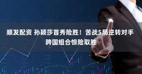 顺发配资 孙颖莎首秀险胜！苦战5局逆转对手 跨国组合惊险取胜
