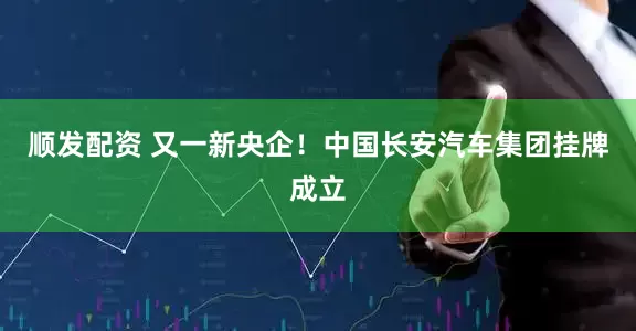 顺发配资 又一新央企！中国长安汽车集团挂牌成立