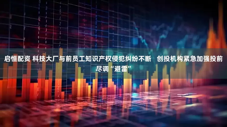 启恒配资 科技大厂与前员工知识产权侵犯纠纷不断   创投机构紧急加强投前尽调“避雷”