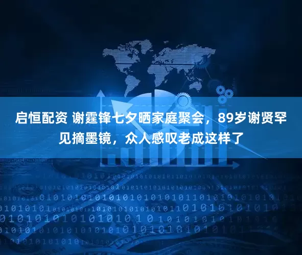 启恒配资 谢霆锋七夕晒家庭聚会，89岁谢贤罕见摘墨镜，众人感叹老成这样了