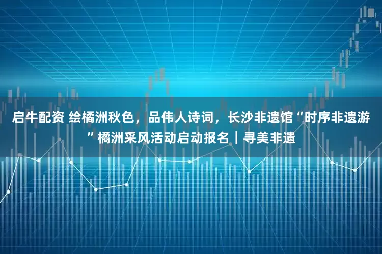 启牛配资 绘橘洲秋色，品伟人诗词，长沙非遗馆“时序非遗游”橘洲采风活动启动报名｜寻美非遗