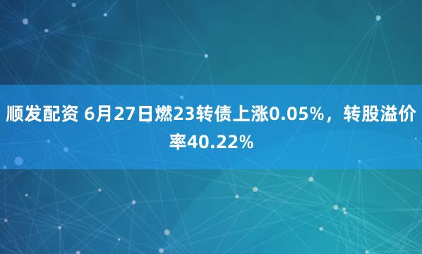 顺发配资 6月27日燃23转债上涨0.05%，转股溢价率40.22%