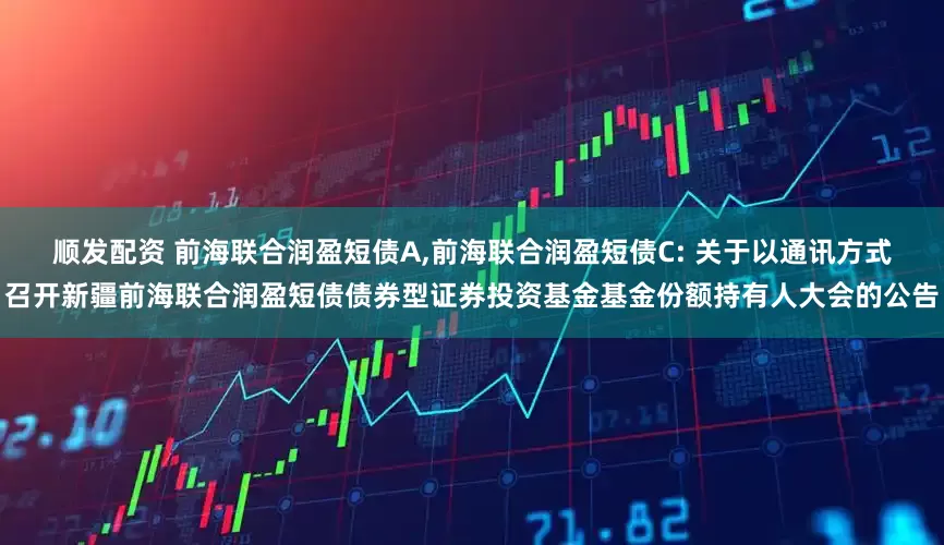 顺发配资 前海联合润盈短债A,前海联合润盈短债C: 关于以通讯方式召开新疆前海联合润盈短债债券型证券投资基金基金份额持有人大会的公告
