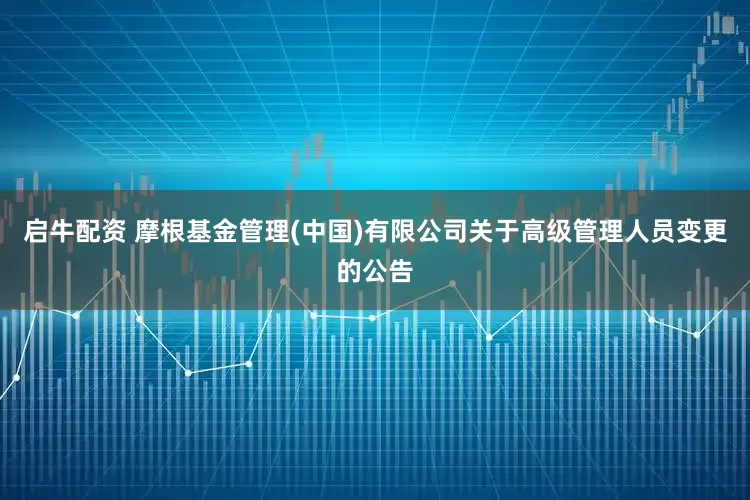 启牛配资 摩根基金管理(中国)有限公司关于高级管理人员变更的公告