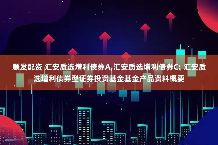 顺发配资 汇安质选增利债券A,汇安质选增利债券C: 汇安质选增利债券型证券投资基金基金产品资料概要