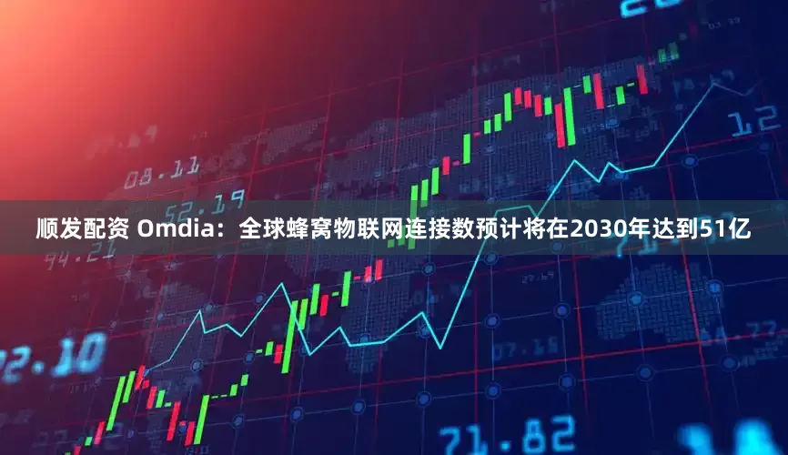 顺发配资 Omdia：全球蜂窝物联网连接数预计将在2030年达到51亿