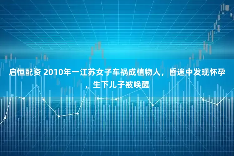 启恒配资 2010年一江苏女子车祸成植物人，昏迷中发现怀孕，生下儿子被唤醒